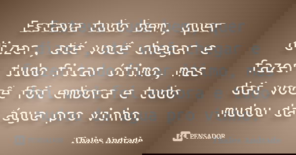 Estava tudo bem, quer dizer, até você chegar e fazer tudo ficar ótimo, mas dai você foi embora e tudo mudou da água pro vinho.... Frase de Thales Andrade.