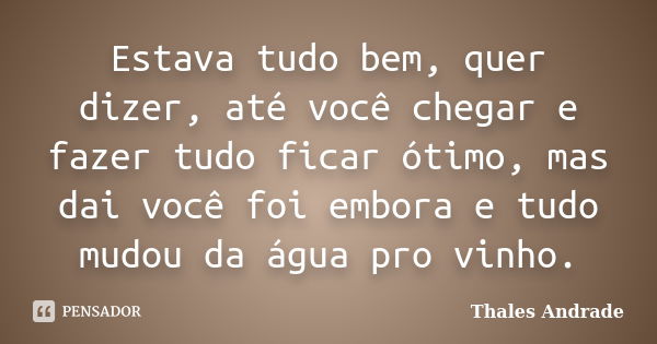 Estava tudo bem, quer dizer, até você chegar e fazer tudo ficar ótimo, mas dai você foi embora e tudo mudou da água pro vinho.... Frase de Thales Andrade.