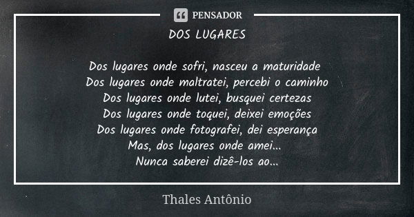 DOS LUGARES Dos lugares onde sofri, nasceu a maturidade Dos lugares onde maltratei, percebi o caminho Dos lugares onde lutei, busquei certezas Dos lugares onde ... Frase de Thales Antônio.