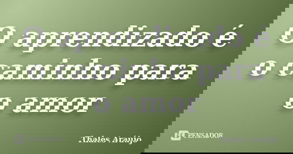 O aprendizado é o caminho para o amor... Frase de Thales Araújo.