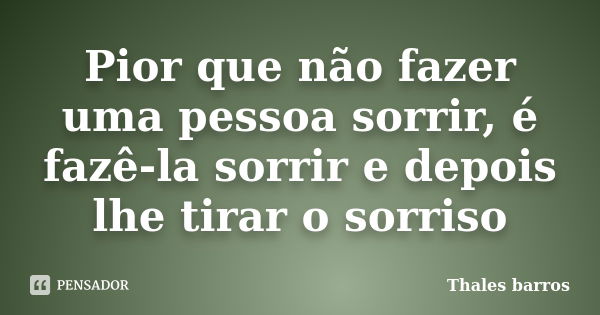 Pior que não fazer uma pessoa sorrir, é fazê-la sorrir e depois lhe tirar o sorriso... Frase de Thales Barros.