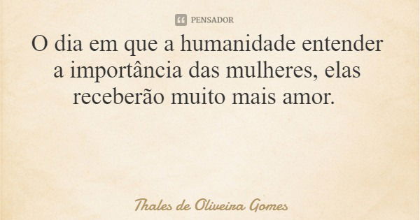 O dia em que a humanidade entender a importância das mulheres, elas receberão muito mais amor.... Frase de Thales de Oliveira Gomes.