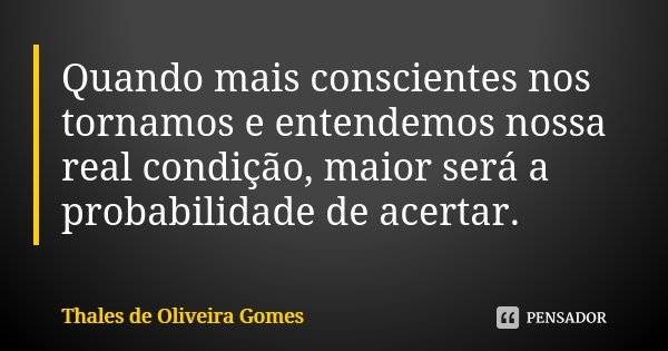 Quando mais conscientes nos tornamos e entendemos nossa real condição, maior será a probabilidade de acertar.... Frase de Thales de Oliveira Gomes.