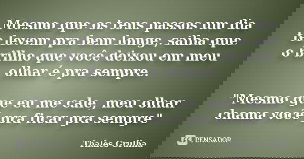 Mesmo que os teus passos um dia te levem pra bem longe, saiba que o brilho que você deixou em meu olhar é pra sempre. "Mesmo que eu me cale, meu olhar cham... Frase de Thales Grulha.