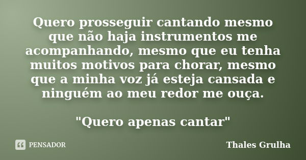 Quero prosseguir cantando mesmo que não haja instrumentos me acompanhando, mesmo que eu tenha muitos motivos para chorar, mesmo que a minha voz já esteja cansad... Frase de Thales Grulha.