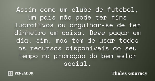 Assim como um clube de futebol, um país não pode ter fins lucrativos ou orgulhar-se de ter dinheiro em caixa. Deve pagar em dia, sim, mas tem de usar todos os r... Frase de Thales Guaracy.