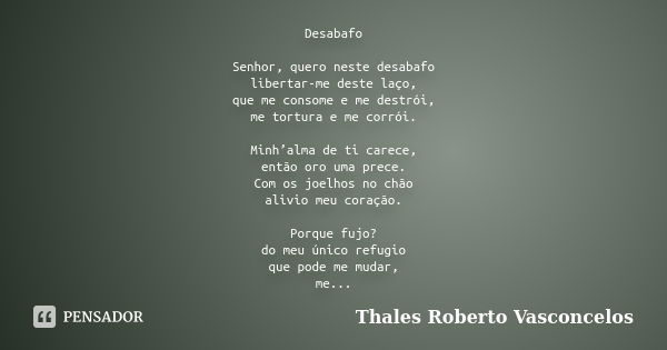 Desabafo Senhor, quero neste desabafo libertar-me deste laço, que me consome e me destrói, me tortura e me corrói. Minh’alma de ti carece, então oro uma prece. ... Frase de Thales Roberto Vasconcelos.