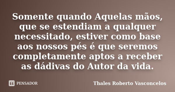 Somente quando Aquelas mãos, que se estendiam a qualquer necessitado, estiver como base aos nossos pés é que seremos completamente aptos a receber as dádivas do... Frase de Thales Roberto Vasconcelos.