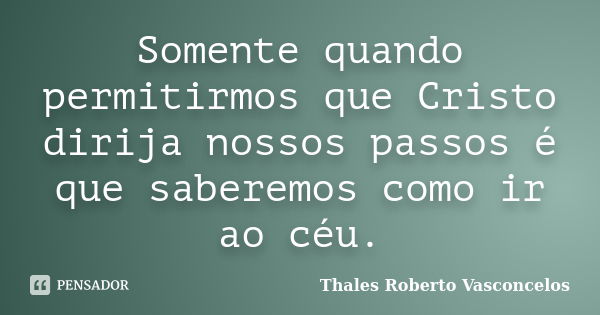 Somente quando permitirmos que Cristo dirija nossos passos é que saberemos como ir ao céu.... Frase de Thales Roberto Vasconcelos.