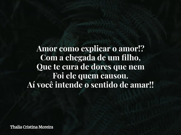 Amor como explicar o amor!? Com a chegada de um filho, Que te cura de dores que nem Foi ele quem causou. Aí você intende o sentido de amar!!... Frase de Thalia Cristina Moreira.