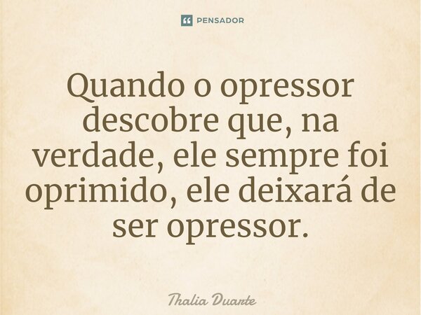 Quando o opressor descobre que, na verdade, ele sempre foi oprimido, ele deixará de ser opressor.... Frase de Thalia Duarte.