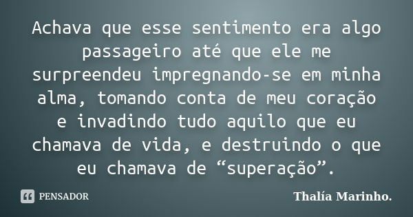 Achava que esse sentimento era algo passageiro até que ele me surpreendeu impregnando-se em minha alma, tomando conta de meu coração e invadindo tudo aquilo que... Frase de Thalía Marinho..