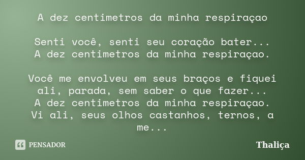 A dez centimetros da minha respiraçao Senti você, senti seu coração bater... A dez centimetros da minha respiraçao. Você me envolveu em seus braços e fiquei ali... Frase de Thaliça.