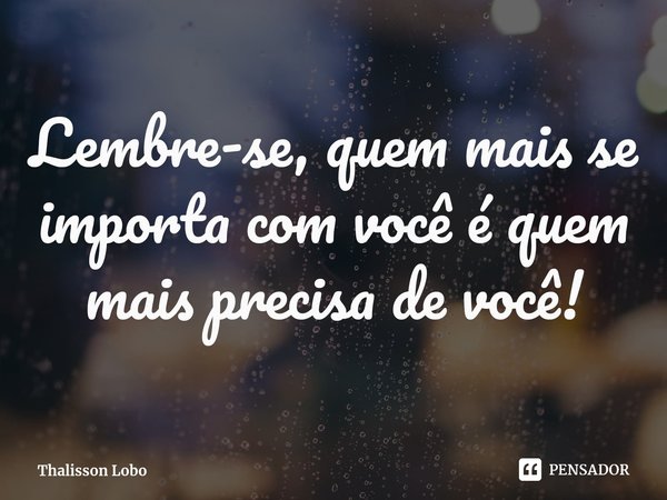 ⁠Lembre-se, quem mais se importa com você é quem mais precisa de você!... Frase de Thalisson Lobo.