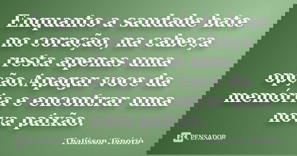 Enquanto a saudade bate no coração, na cabeça resta apenas uma opção.Apagar voce da memória e encontrar uma nóva paixão.... Frase de Thalisson Tenório.
