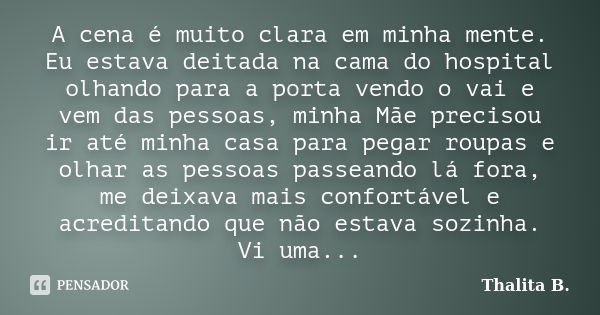 A cena é muito clara em minha mente. Eu estava deitada na cama do hospital olhando para a porta vendo o vai e vem das pessoas, minha Mãe precisou ir até minha c... Frase de Thalita B..