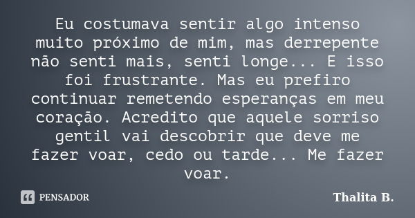 Eu costumava sentir algo intenso muito próximo de mim, mas derrepente não senti mais, senti longe... E isso foi frustrante. Mas eu prefiro continuar remetendo e... Frase de Thalita B..