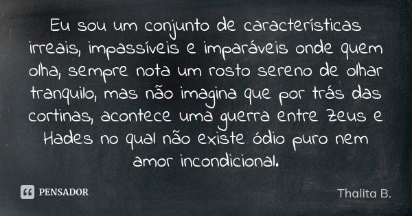 Eu sou um conjunto de características irreais, impassíveis e imparáveis onde quem olha, sempre nota um rosto sereno de olhar tranquilo, mas não imagina que por ... Frase de Thalita B..