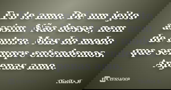 Eu te amo. De um jeito assim. Não desse, nem de outro. Mas do modo que sempre entendemos. Apenas amo.... Frase de Thalita B..