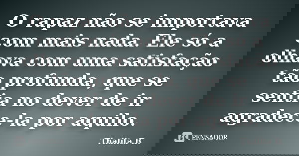 O rapaz não se importava com mais nada. Ele só a olhava com uma satisfação tão profunda, que se sentia no dever de ir agradece-la por aquilo.... Frase de Thalita B..