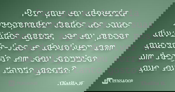 Por que eu deveria responder todas as suas duvidas agora, se eu posso quarda-las e devolver com um beijo em seu sorriso que eu tanto gosto?... Frase de Thalita B..