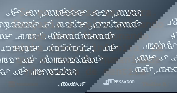 Se eu pudesse ser pura. Dançaria à noite gritando que amo! Abandonando minha crença infinita, de que o amor da humanidade não passa de mentira.... Frase de Thalita B..