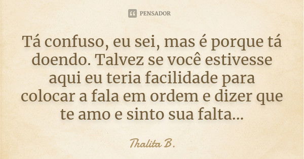 Tá confuso, eu sei, mas é porque tá doendo. Talvez se você estivesse aqui eu teria facilidade para colocar a fala em ordem e dizer que te amo e sinto sua falta.... Frase de Thalita B..