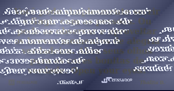 Você pode simplesmente sorrir e fingir com as pessoas. Ou pode as observar e aproveitar os breves momentos de alegria verdadeira. Abra seus olhos para as cores ... Frase de Thalita B..
