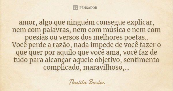 amor, algo que ninguém consegue explicar, nem com palavras, nem com música e nem com poesias ou versos dos melhores poetas.. Você perde a razão, nada impede de ... Frase de Thalita Bastos.