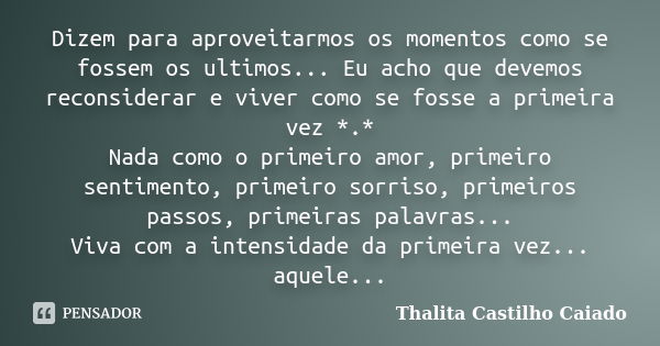 Dizem para aproveitarmos os momentos como se fossem os ultimos... Eu acho que devemos reconsiderar e viver como se fosse a primeira vez *.* Nada como o primeiro... Frase de Thalita Castilho Caiado.