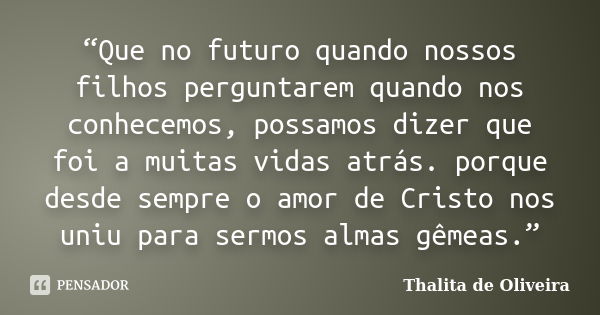 “Que no futuro quando nossos filhos perguntarem quando nos conhecemos, possamos dizer que foi a muitas vidas atrás. porque desde sempre o amor de Cristo nos uni... Frase de Thalita de Oliveira.