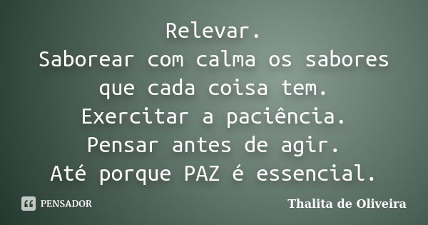 Relevar. Saborear com calma os sabores que cada coisa tem. Exercitar a paciência. Pensar antes de agir. Até porque PAZ é essencial.... Frase de Thalita de Oliveira.