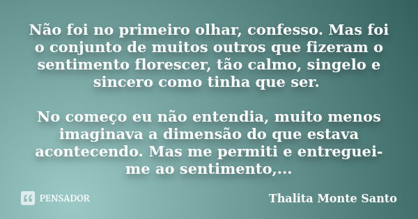 Não foi no primeiro olhar, confesso. Mas foi o conjunto de muitos outros que fizeram o sentimento florescer, tão calmo, singelo e sincero como tinha que ser. No... Frase de Thalita Monte Santo.