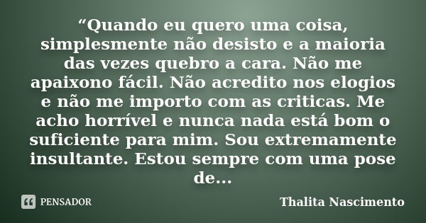 “Quando eu quero uma coisa, simplesmente não desisto e a maioria das vezes quebro a cara. Não me apaixono fácil. Não acredito nos elogios e não me importo com a... Frase de Thalita Nascimento.