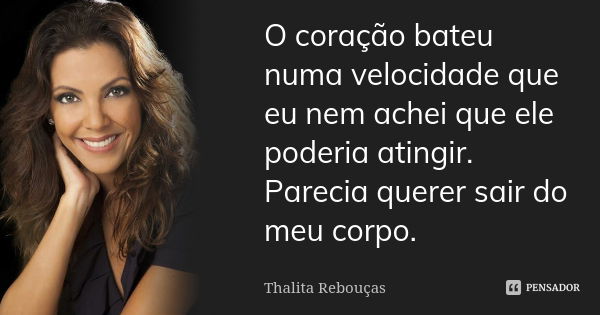 O coração bateu numa velocidade que eu nem achei que ele poderia atingir. Parecia querer sair do meu corpo.... Frase de Thalita Rebouças.