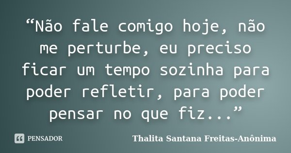 “Não fale comigo hoje, não me perturbe, eu preciso ficar um tempo sozinha para poder refletir, para poder pensar no que fiz...”... Frase de Thalita Santana Freitas- Anônima.