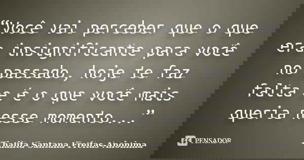 “Você vai perceber que o que era insignificante para você no passado, hoje te faz falta e é o que você mais queria nesse momento...”... Frase de Thalita Santana Freitas- Anônima.