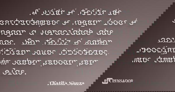 A vida é feita de contratempos e negar isso é negar a veracidade das coisas. Ser feliz é saber ressignificar suas tristezas, mas também saber passar por elas.... Frase de Thalita Souza.