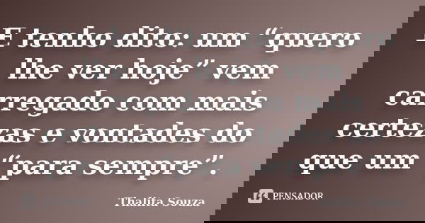 E tenho dito: um “quero lhe ver hoje” vem carregado com mais certezas e vontades do que um “para sempre”.... Frase de Thalita Souza.