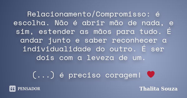 Relacionamento/Compromisso: é escolha. Não é abrir mão de nada, e sim, estender as mãos para tudo. É andar junto e saber reconhecer a individualidade do outro. ... Frase de Thalita Souza.