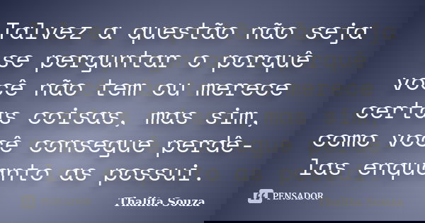 Talvez a questão não seja se perguntar o porquê você não tem ou merece certas coisas, mas sim, como você consegue perdê-las enquanto as possui.... Frase de Thalita Souza.