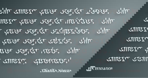 Um amor que seja leve. Um amor que seja mútuo. Um amor que seja simples. Um amor que seja dois. Um amor que seja nós. Um amor com amor, apenas!... Frase de Thalita Souza.