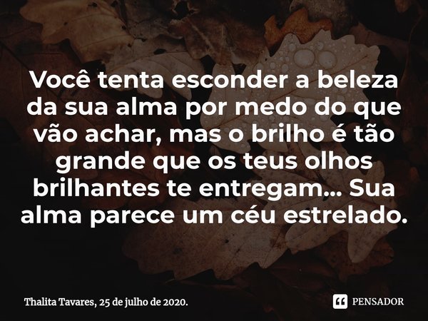 ⁠Você tenta esconder a beleza da sua alma por medo do que vão achar, mas o brilho é tão grande que os teus olhos brilhantes te entregam... Sua alma parece um cé... Frase de Thalita Tavares, 25 de julho de 2020..