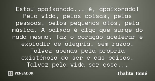 Estou apaixonada... é, apaixonada! Pela vida, pelas coisas, pelas pessoas, pelos pequenos atos, pela música. A paixão é algo que surge do nada mesmo, faz o cora... Frase de Thalita Tomé.