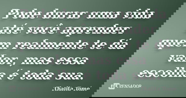 Pode durar uma vida até você aprender quem realmente te dá valor, mas essa escolha é toda sua.... Frase de Thalita Tomé.