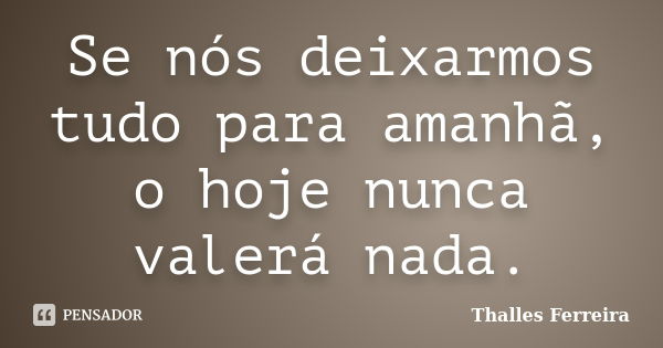 Se nós deixarmos tudo para amanhã, o hoje nunca valerá nada.... Frase de Thalles Ferreira.