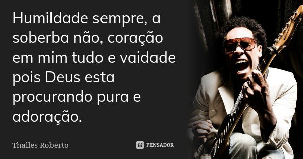 Humildade sempre, a soberba não, coração em mim tudo e vaidade pois Deus esta procurando pura e adoração.... Frase de Thalles Roberto.