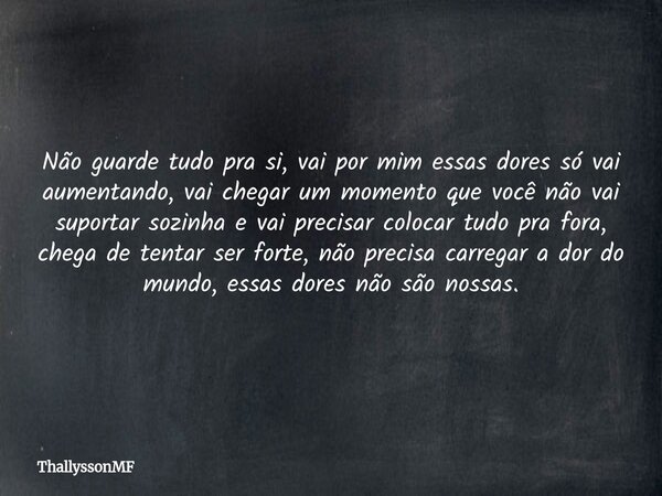 Não guarde tudo pra si, vai por mim essas dores só vai aumentando, vai chegar um momento que você não vai suportar sozinha e vai precisar colocar tudo pra fora,... Frase de ThallyssonMF.