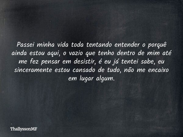 Passei minha vida toda tentando entender o porquê ainda estou aqui, o vazio que tenho dentro de mim até me fez pensar em desistir, é eu já tentei sabe, eu since... Frase de ThallyssonMF.