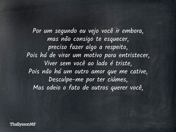 Por um segundo eu vejo você ir embora, mas não consigo te esquecer, preciso fazer algo a respeito, Pois há de virar um motivo para entristecer, Viver sem você a... Frase de ThallyssonMF.